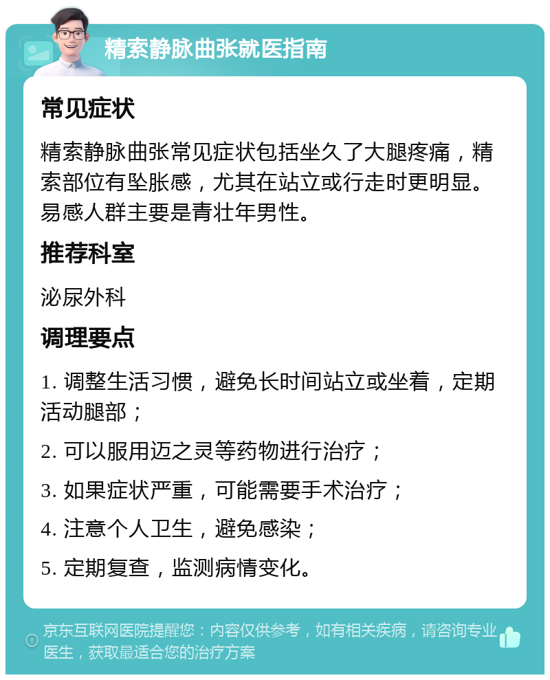 精索静脉曲张就医指南 常见症状 精索静脉曲张常见症状包括坐久了大腿疼痛，精索部位有坠胀感，尤其在站立或行走时更明显。易感人群主要是青壮年男性。 推荐科室 泌尿外科 调理要点 1. 调整生活习惯，避免长时间站立或坐着，定期活动腿部； 2. 可以服用迈之灵等药物进行治疗； 3. 如果症状严重，可能需要手术治疗； 4. 注意个人卫生，避免感染； 5. 定期复查，监测病情变化。