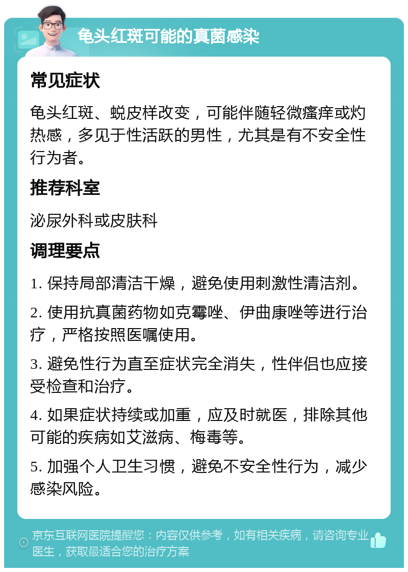 龟头红斑可能的真菌感染 常见症状 龟头红斑、蜕皮样改变，可能伴随轻微瘙痒或灼热感，多见于性活跃的男性，尤其是有不安全性行为者。 推荐科室 泌尿外科或皮肤科 调理要点 1. 保持局部清洁干燥，避免使用刺激性清洁剂。 2. 使用抗真菌药物如克霉唑、伊曲康唑等进行治疗，严格按照医嘱使用。 3. 避免性行为直至症状完全消失，性伴侣也应接受检查和治疗。 4. 如果症状持续或加重，应及时就医，排除其他可能的疾病如艾滋病、梅毒等。 5. 加强个人卫生习惯，避免不安全性行为，减少感染风险。