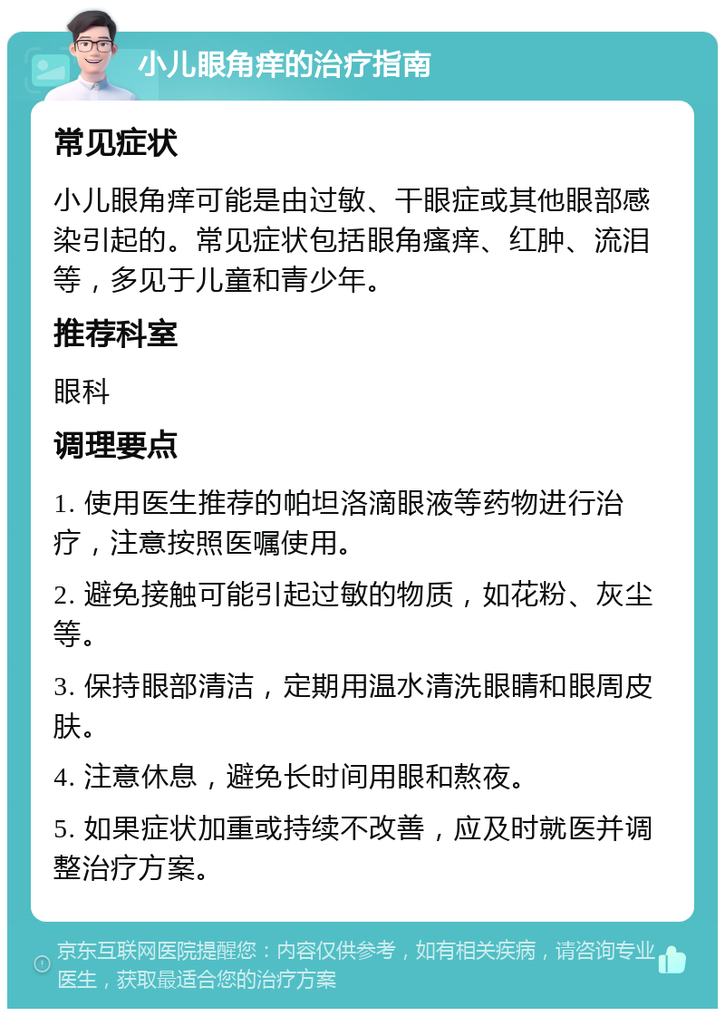 小儿眼角痒的治疗指南 常见症状 小儿眼角痒可能是由过敏、干眼症或其他眼部感染引起的。常见症状包括眼角瘙痒、红肿、流泪等，多见于儿童和青少年。 推荐科室 眼科 调理要点 1. 使用医生推荐的帕坦洛滴眼液等药物进行治疗，注意按照医嘱使用。 2. 避免接触可能引起过敏的物质，如花粉、灰尘等。 3. 保持眼部清洁，定期用温水清洗眼睛和眼周皮肤。 4. 注意休息，避免长时间用眼和熬夜。 5. 如果症状加重或持续不改善，应及时就医并调整治疗方案。