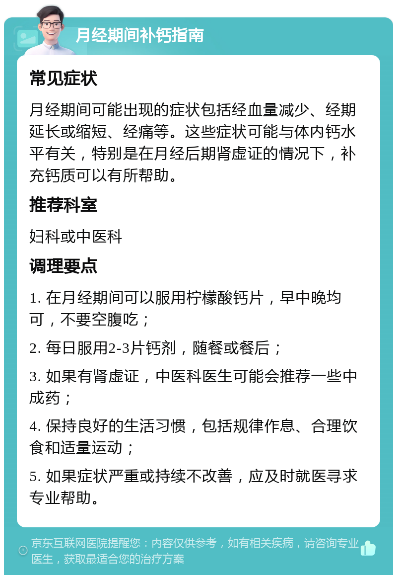 月经期间补钙指南 常见症状 月经期间可能出现的症状包括经血量减少、经期延长或缩短、经痛等。这些症状可能与体内钙水平有关，特别是在月经后期肾虚证的情况下，补充钙质可以有所帮助。 推荐科室 妇科或中医科 调理要点 1. 在月经期间可以服用柠檬酸钙片，早中晚均可，不要空腹吃； 2. 每日服用2-3片钙剂，随餐或餐后； 3. 如果有肾虚证，中医科医生可能会推荐一些中成药； 4. 保持良好的生活习惯，包括规律作息、合理饮食和适量运动； 5. 如果症状严重或持续不改善，应及时就医寻求专业帮助。