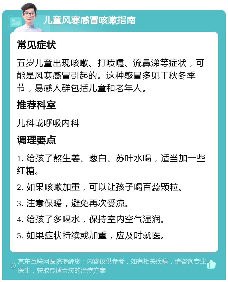 儿童风寒感冒咳嗽指南 常见症状 五岁儿童出现咳嗽、打喷嚏、流鼻涕等症状，可能是风寒感冒引起的。这种感冒多见于秋冬季节，易感人群包括儿童和老年人。 推荐科室 儿科或呼吸内科 调理要点 1. 给孩子熬生姜、葱白、苏叶水喝，适当加一些红糖。 2. 如果咳嗽加重，可以让孩子喝百蕊颗粒。 3. 注意保暖，避免再次受凉。 4. 给孩子多喝水，保持室内空气湿润。 5. 如果症状持续或加重，应及时就医。