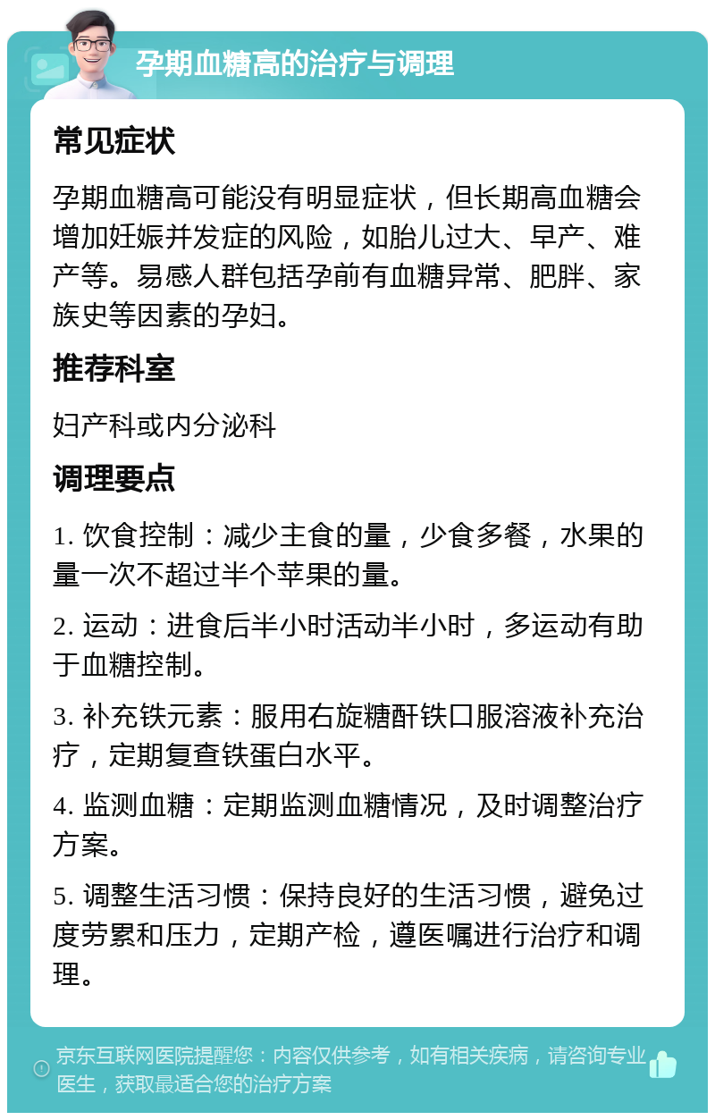 孕期血糖高的治疗与调理 常见症状 孕期血糖高可能没有明显症状，但长期高血糖会增加妊娠并发症的风险，如胎儿过大、早产、难产等。易感人群包括孕前有血糖异常、肥胖、家族史等因素的孕妇。 推荐科室 妇产科或内分泌科 调理要点 1. 饮食控制：减少主食的量，少食多餐，水果的量一次不超过半个苹果的量。 2. 运动：进食后半小时活动半小时，多运动有助于血糖控制。 3. 补充铁元素：服用右旋糖酐铁口服溶液补充治疗，定期复查铁蛋白水平。 4. 监测血糖：定期监测血糖情况，及时调整治疗方案。 5. 调整生活习惯：保持良好的生活习惯，避免过度劳累和压力，定期产检，遵医嘱进行治疗和调理。