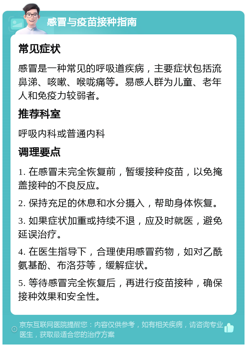 感冒与疫苗接种指南 常见症状 感冒是一种常见的呼吸道疾病，主要症状包括流鼻涕、咳嗽、喉咙痛等。易感人群为儿童、老年人和免疫力较弱者。 推荐科室 呼吸内科或普通内科 调理要点 1. 在感冒未完全恢复前，暂缓接种疫苗，以免掩盖接种的不良反应。 2. 保持充足的休息和水分摄入，帮助身体恢复。 3. 如果症状加重或持续不退，应及时就医，避免延误治疗。 4. 在医生指导下，合理使用感冒药物，如对乙酰氨基酚、布洛芬等，缓解症状。 5. 等待感冒完全恢复后，再进行疫苗接种，确保接种效果和安全性。