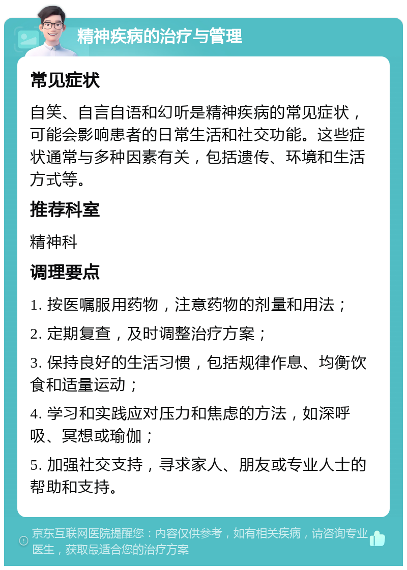 精神疾病的治疗与管理 常见症状 自笑、自言自语和幻听是精神疾病的常见症状，可能会影响患者的日常生活和社交功能。这些症状通常与多种因素有关，包括遗传、环境和生活方式等。 推荐科室 精神科 调理要点 1. 按医嘱服用药物，注意药物的剂量和用法； 2. 定期复查，及时调整治疗方案； 3. 保持良好的生活习惯，包括规律作息、均衡饮食和适量运动； 4. 学习和实践应对压力和焦虑的方法，如深呼吸、冥想或瑜伽； 5. 加强社交支持，寻求家人、朋友或专业人士的帮助和支持。