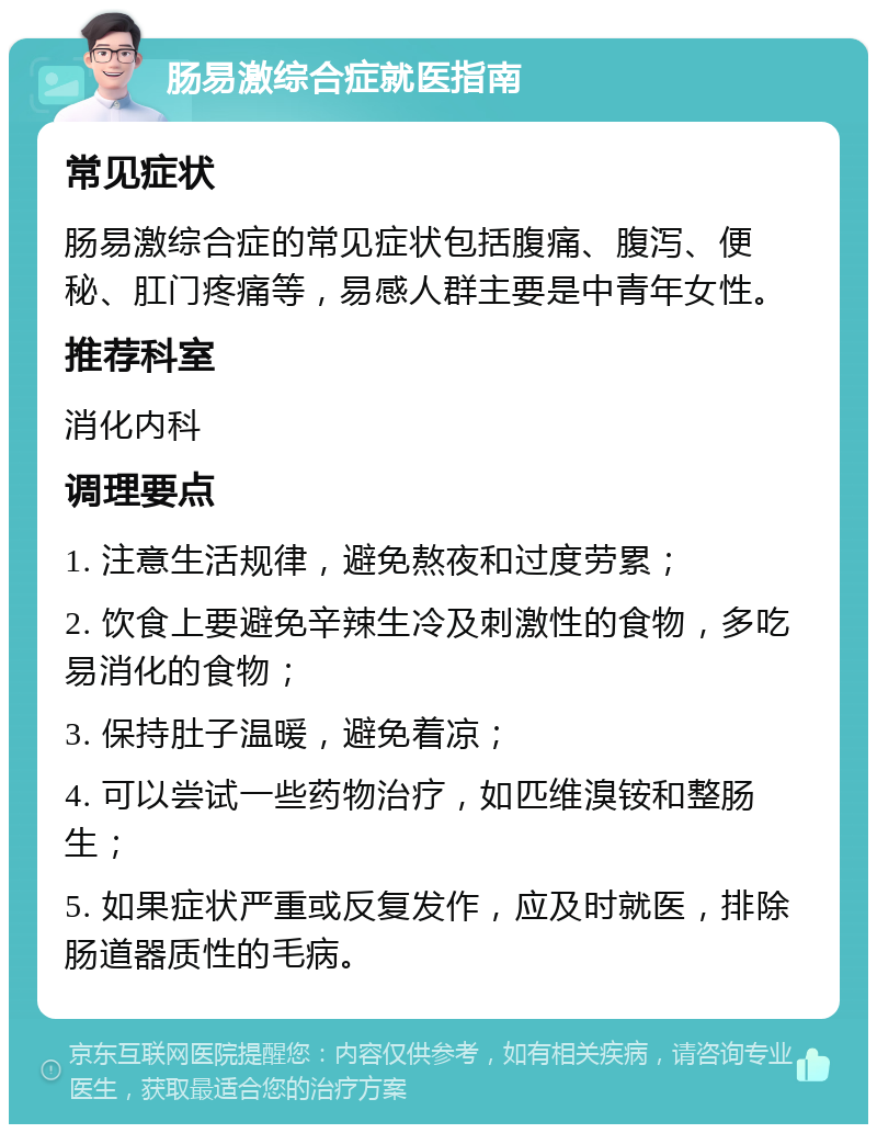 肠易激综合症就医指南 常见症状 肠易激综合症的常见症状包括腹痛、腹泻、便秘、肛门疼痛等，易感人群主要是中青年女性。 推荐科室 消化内科 调理要点 1. 注意生活规律，避免熬夜和过度劳累； 2. 饮食上要避免辛辣生冷及刺激性的食物，多吃易消化的食物； 3. 保持肚子温暖，避免着凉； 4. 可以尝试一些药物治疗，如匹维溴铵和整肠生； 5. 如果症状严重或反复发作，应及时就医，排除肠道器质性的毛病。