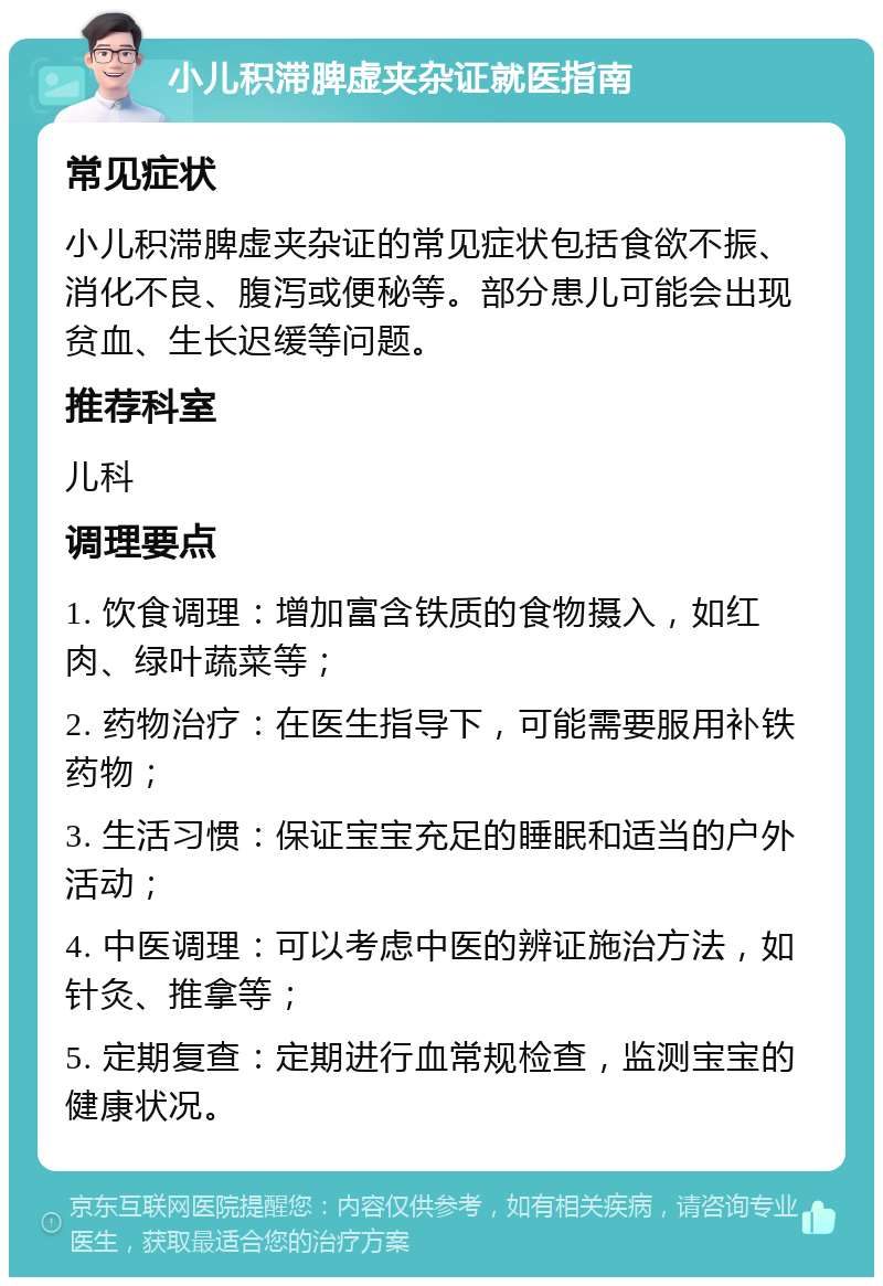 小儿积滞脾虚夹杂证就医指南 常见症状 小儿积滞脾虚夹杂证的常见症状包括食欲不振、消化不良、腹泻或便秘等。部分患儿可能会出现贫血、生长迟缓等问题。 推荐科室 儿科 调理要点 1. 饮食调理：增加富含铁质的食物摄入，如红肉、绿叶蔬菜等； 2. 药物治疗：在医生指导下，可能需要服用补铁药物； 3. 生活习惯：保证宝宝充足的睡眠和适当的户外活动； 4. 中医调理：可以考虑中医的辨证施治方法，如针灸、推拿等； 5. 定期复查：定期进行血常规检查，监测宝宝的健康状况。