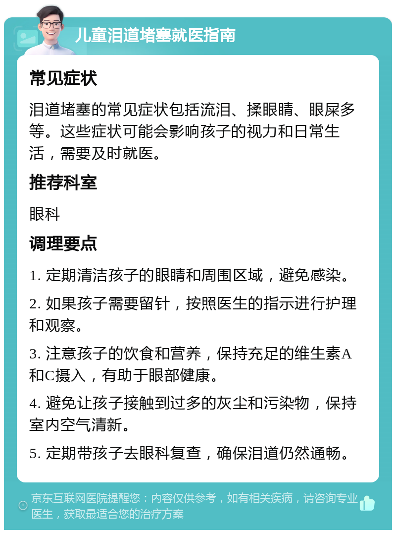 儿童泪道堵塞就医指南 常见症状 泪道堵塞的常见症状包括流泪、揉眼睛、眼屎多等。这些症状可能会影响孩子的视力和日常生活，需要及时就医。 推荐科室 眼科 调理要点 1. 定期清洁孩子的眼睛和周围区域，避免感染。 2. 如果孩子需要留针，按照医生的指示进行护理和观察。 3. 注意孩子的饮食和营养，保持充足的维生素A和C摄入，有助于眼部健康。 4. 避免让孩子接触到过多的灰尘和污染物，保持室内空气清新。 5. 定期带孩子去眼科复查，确保泪道仍然通畅。