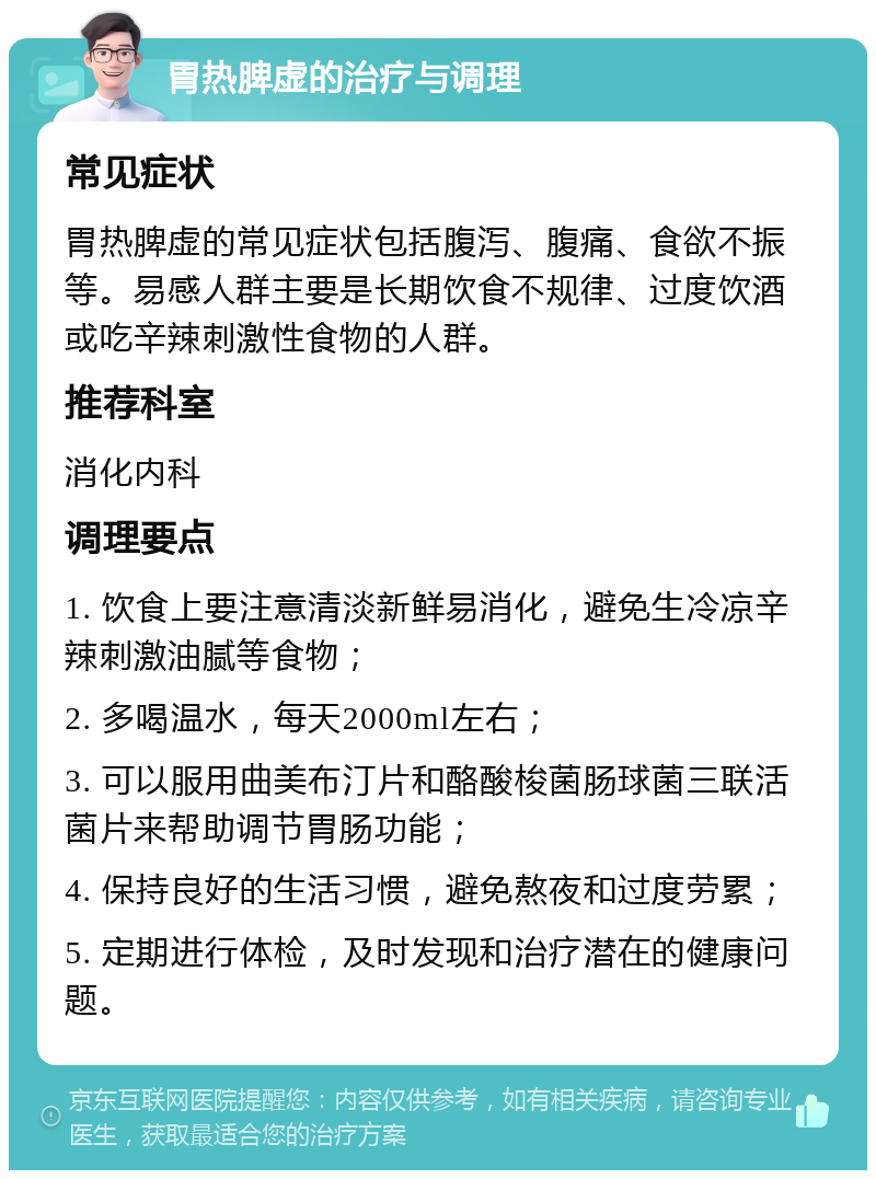 胃热脾虚的治疗与调理 常见症状 胃热脾虚的常见症状包括腹泻、腹痛、食欲不振等。易感人群主要是长期饮食不规律、过度饮酒或吃辛辣刺激性食物的人群。 推荐科室 消化内科 调理要点 1. 饮食上要注意清淡新鲜易消化，避免生冷凉辛辣刺激油腻等食物； 2. 多喝温水，每天2000ml左右； 3. 可以服用曲美布汀片和酪酸梭菌肠球菌三联活菌片来帮助调节胃肠功能； 4. 保持良好的生活习惯，避免熬夜和过度劳累； 5. 定期进行体检，及时发现和治疗潜在的健康问题。