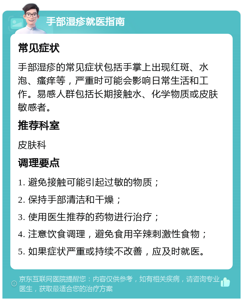 手部湿疹就医指南 常见症状 手部湿疹的常见症状包括手掌上出现红斑、水泡、瘙痒等，严重时可能会影响日常生活和工作。易感人群包括长期接触水、化学物质或皮肤敏感者。 推荐科室 皮肤科 调理要点 1. 避免接触可能引起过敏的物质； 2. 保持手部清洁和干燥； 3. 使用医生推荐的药物进行治疗； 4. 注意饮食调理，避免食用辛辣刺激性食物； 5. 如果症状严重或持续不改善，应及时就医。