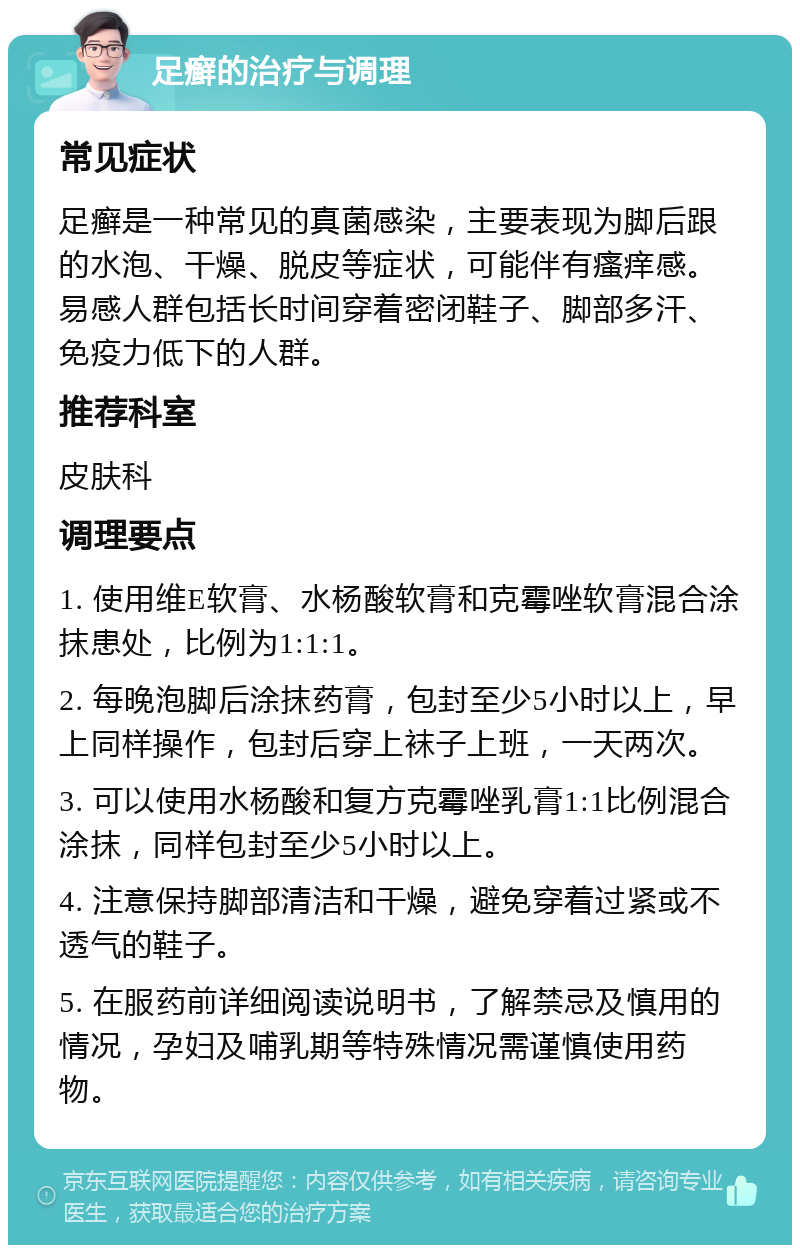 足癣的治疗与调理 常见症状 足癣是一种常见的真菌感染，主要表现为脚后跟的水泡、干燥、脱皮等症状，可能伴有瘙痒感。易感人群包括长时间穿着密闭鞋子、脚部多汗、免疫力低下的人群。 推荐科室 皮肤科 调理要点 1. 使用维E软膏、水杨酸软膏和克霉唑软膏混合涂抹患处，比例为1:1:1。 2. 每晚泡脚后涂抹药膏，包封至少5小时以上，早上同样操作，包封后穿上袜子上班，一天两次。 3. 可以使用水杨酸和复方克霉唑乳膏1:1比例混合涂抹，同样包封至少5小时以上。 4. 注意保持脚部清洁和干燥，避免穿着过紧或不透气的鞋子。 5. 在服药前详细阅读说明书，了解禁忌及慎用的情况，孕妇及哺乳期等特殊情况需谨慎使用药物。