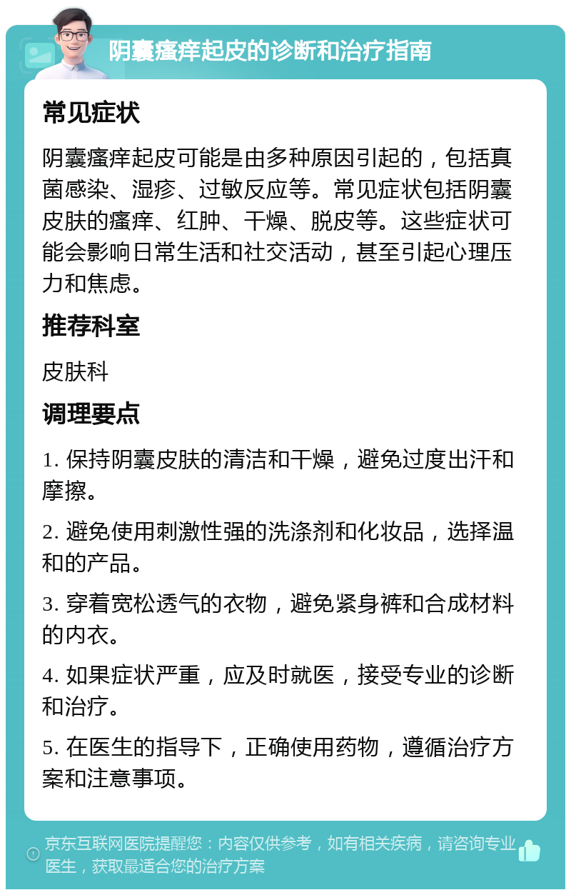 阴囊瘙痒起皮的诊断和治疗指南 常见症状 阴囊瘙痒起皮可能是由多种原因引起的，包括真菌感染、湿疹、过敏反应等。常见症状包括阴囊皮肤的瘙痒、红肿、干燥、脱皮等。这些症状可能会影响日常生活和社交活动，甚至引起心理压力和焦虑。 推荐科室 皮肤科 调理要点 1. 保持阴囊皮肤的清洁和干燥，避免过度出汗和摩擦。 2. 避免使用刺激性强的洗涤剂和化妆品，选择温和的产品。 3. 穿着宽松透气的衣物，避免紧身裤和合成材料的内衣。 4. 如果症状严重，应及时就医，接受专业的诊断和治疗。 5. 在医生的指导下，正确使用药物，遵循治疗方案和注意事项。