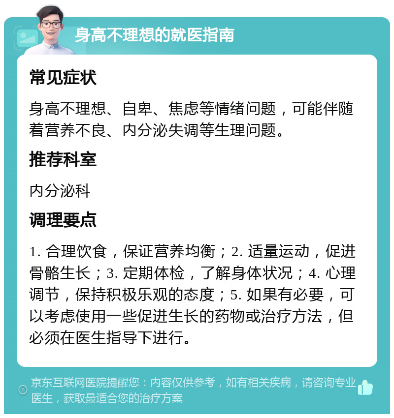 身高不理想的就医指南 常见症状 身高不理想、自卑、焦虑等情绪问题，可能伴随着营养不良、内分泌失调等生理问题。 推荐科室 内分泌科 调理要点 1. 合理饮食，保证营养均衡；2. 适量运动，促进骨骼生长；3. 定期体检，了解身体状况；4. 心理调节，保持积极乐观的态度；5. 如果有必要，可以考虑使用一些促进生长的药物或治疗方法，但必须在医生指导下进行。