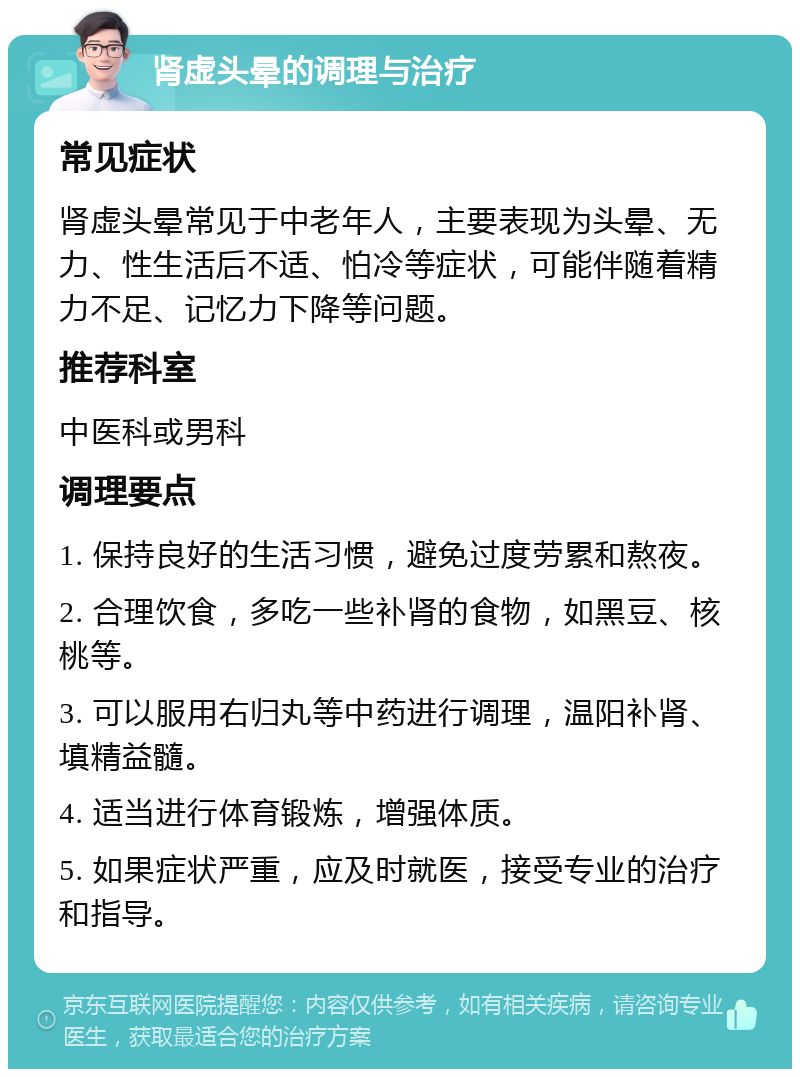 肾虚头晕的调理与治疗 常见症状 肾虚头晕常见于中老年人，主要表现为头晕、无力、性生活后不适、怕冷等症状，可能伴随着精力不足、记忆力下降等问题。 推荐科室 中医科或男科 调理要点 1. 保持良好的生活习惯，避免过度劳累和熬夜。 2. 合理饮食，多吃一些补肾的食物，如黑豆、核桃等。 3. 可以服用右归丸等中药进行调理，温阳补肾、填精益髓。 4. 适当进行体育锻炼，增强体质。 5. 如果症状严重，应及时就医，接受专业的治疗和指导。