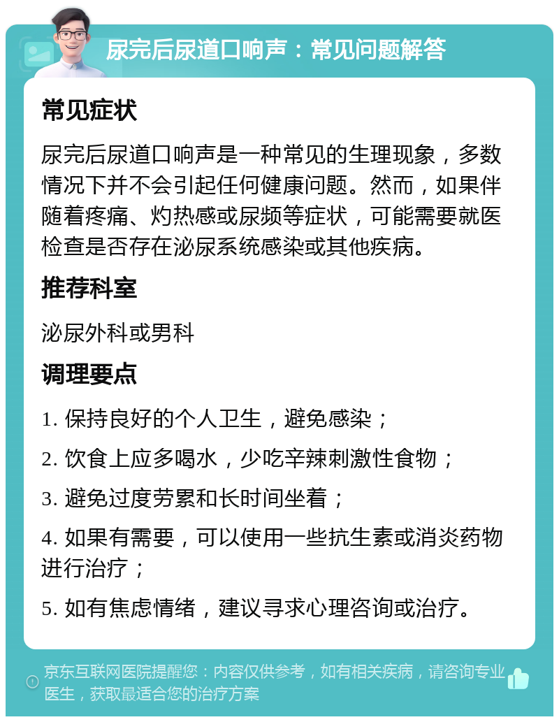 尿完后尿道口响声：常见问题解答 常见症状 尿完后尿道口响声是一种常见的生理现象，多数情况下并不会引起任何健康问题。然而，如果伴随着疼痛、灼热感或尿频等症状，可能需要就医检查是否存在泌尿系统感染或其他疾病。 推荐科室 泌尿外科或男科 调理要点 1. 保持良好的个人卫生，避免感染； 2. 饮食上应多喝水，少吃辛辣刺激性食物； 3. 避免过度劳累和长时间坐着； 4. 如果有需要，可以使用一些抗生素或消炎药物进行治疗； 5. 如有焦虑情绪，建议寻求心理咨询或治疗。