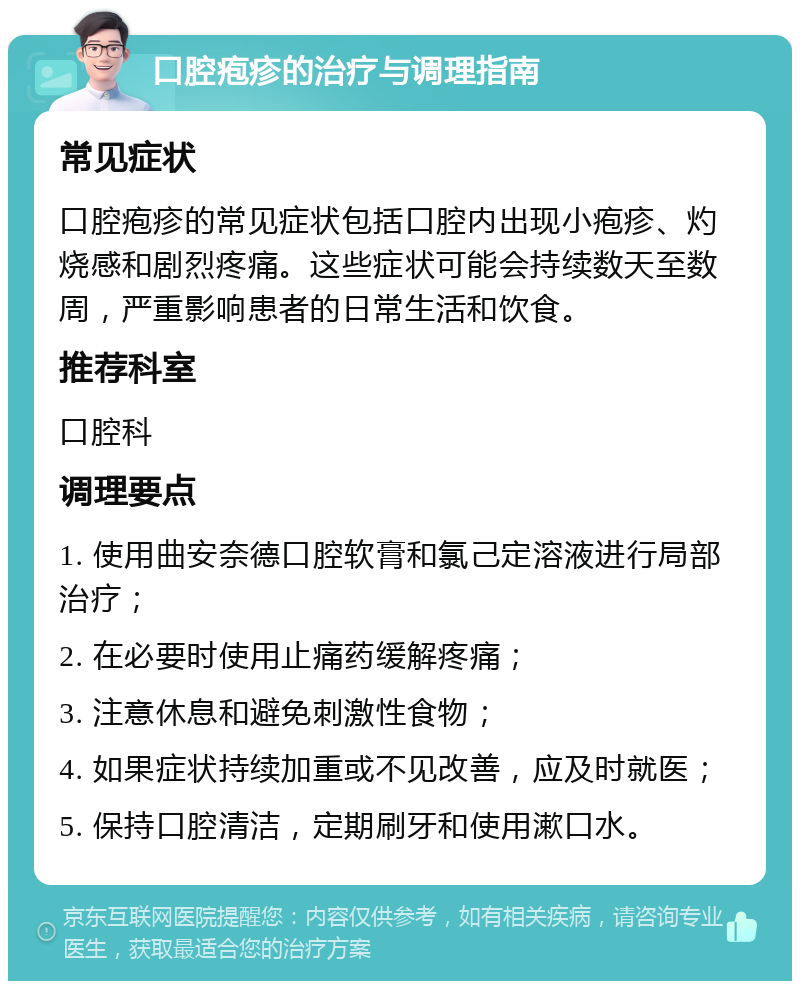 口腔疱疹的治疗与调理指南 常见症状 口腔疱疹的常见症状包括口腔内出现小疱疹、灼烧感和剧烈疼痛。这些症状可能会持续数天至数周，严重影响患者的日常生活和饮食。 推荐科室 口腔科 调理要点 1. 使用曲安奈德口腔软膏和氯己定溶液进行局部治疗； 2. 在必要时使用止痛药缓解疼痛； 3. 注意休息和避免刺激性食物； 4. 如果症状持续加重或不见改善，应及时就医； 5. 保持口腔清洁，定期刷牙和使用漱口水。