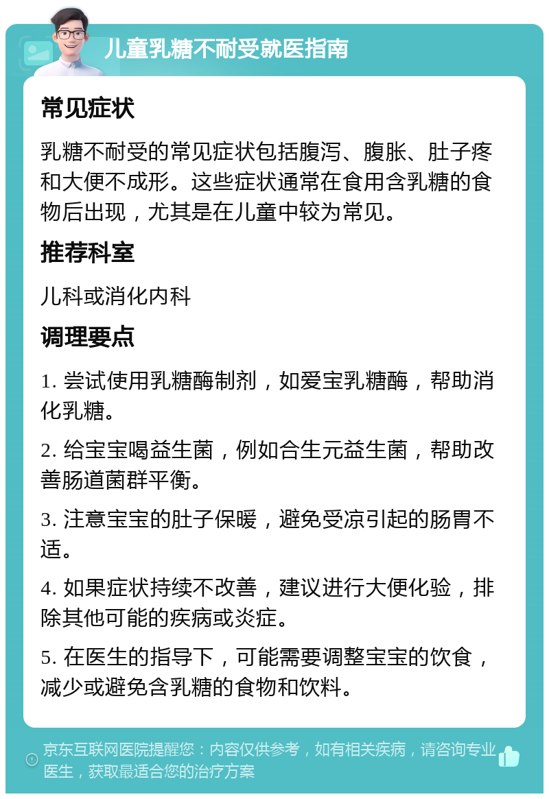 儿童乳糖不耐受就医指南 常见症状 乳糖不耐受的常见症状包括腹泻、腹胀、肚子疼和大便不成形。这些症状通常在食用含乳糖的食物后出现，尤其是在儿童中较为常见。 推荐科室 儿科或消化内科 调理要点 1. 尝试使用乳糖酶制剂，如爱宝乳糖酶，帮助消化乳糖。 2. 给宝宝喝益生菌，例如合生元益生菌，帮助改善肠道菌群平衡。 3. 注意宝宝的肚子保暖，避免受凉引起的肠胃不适。 4. 如果症状持续不改善，建议进行大便化验，排除其他可能的疾病或炎症。 5. 在医生的指导下，可能需要调整宝宝的饮食，减少或避免含乳糖的食物和饮料。