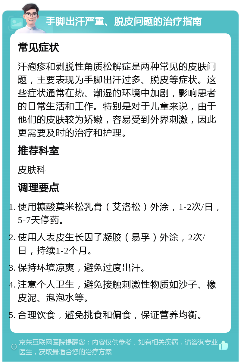 手脚出汗严重、脱皮问题的治疗指南 常见症状 汗疱疹和剥脱性角质松解症是两种常见的皮肤问题，主要表现为手脚出汗过多、脱皮等症状。这些症状通常在热、潮湿的环境中加剧，影响患者的日常生活和工作。特别是对于儿童来说，由于他们的皮肤较为娇嫩，容易受到外界刺激，因此更需要及时的治疗和护理。 推荐科室 皮肤科 调理要点 使用糠酸莫米松乳膏（艾洛松）外涂，1-2次/日，5-7天停药。 使用人表皮生长因子凝胶（易孚）外涂，2次/日，持续1-2个月。 保持环境凉爽，避免过度出汗。 注意个人卫生，避免接触刺激性物质如沙子、橡皮泥、泡泡水等。 合理饮食，避免挑食和偏食，保证营养均衡。