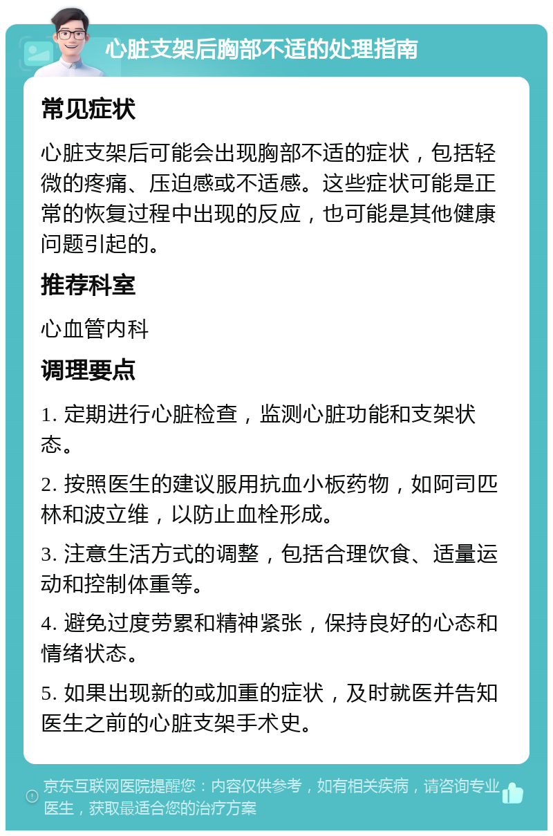 心脏支架后胸部不适的处理指南 常见症状 心脏支架后可能会出现胸部不适的症状，包括轻微的疼痛、压迫感或不适感。这些症状可能是正常的恢复过程中出现的反应，也可能是其他健康问题引起的。 推荐科室 心血管内科 调理要点 1. 定期进行心脏检查，监测心脏功能和支架状态。 2. 按照医生的建议服用抗血小板药物，如阿司匹林和波立维，以防止血栓形成。 3. 注意生活方式的调整，包括合理饮食、适量运动和控制体重等。 4. 避免过度劳累和精神紧张，保持良好的心态和情绪状态。 5. 如果出现新的或加重的症状，及时就医并告知医生之前的心脏支架手术史。