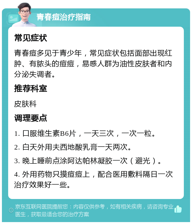 青春痘治疗指南 常见症状 青春痘多见于青少年，常见症状包括面部出现红肿、有脓头的痘痘，易感人群为油性皮肤者和内分泌失调者。 推荐科室 皮肤科 调理要点 1. 口服维生素B6片，一天三次，一次一粒。 2. 白天外用夫西地酸乳膏一天两次。 3. 晚上睡前点涂阿达帕林凝胶一次（避光）。 4. 外用药物只摸痘痘上，配合医用敷料隔日一次治疗效果好一些。