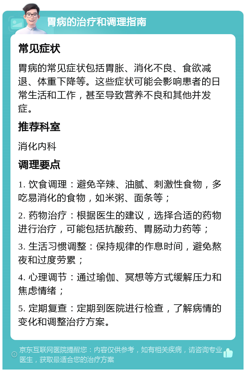 胃病的治疗和调理指南 常见症状 胃病的常见症状包括胃胀、消化不良、食欲减退、体重下降等。这些症状可能会影响患者的日常生活和工作，甚至导致营养不良和其他并发症。 推荐科室 消化内科 调理要点 1. 饮食调理：避免辛辣、油腻、刺激性食物，多吃易消化的食物，如米粥、面条等； 2. 药物治疗：根据医生的建议，选择合适的药物进行治疗，可能包括抗酸药、胃肠动力药等； 3. 生活习惯调整：保持规律的作息时间，避免熬夜和过度劳累； 4. 心理调节：通过瑜伽、冥想等方式缓解压力和焦虑情绪； 5. 定期复查：定期到医院进行检查，了解病情的变化和调整治疗方案。