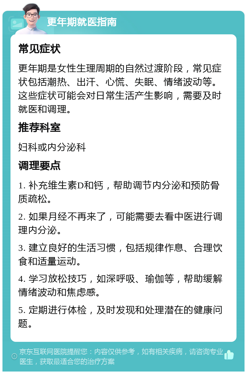 更年期就医指南 常见症状 更年期是女性生理周期的自然过渡阶段，常见症状包括潮热、出汗、心慌、失眠、情绪波动等。这些症状可能会对日常生活产生影响，需要及时就医和调理。 推荐科室 妇科或内分泌科 调理要点 1. 补充维生素D和钙，帮助调节内分泌和预防骨质疏松。 2. 如果月经不再来了，可能需要去看中医进行调理内分泌。 3. 建立良好的生活习惯，包括规律作息、合理饮食和适量运动。 4. 学习放松技巧，如深呼吸、瑜伽等，帮助缓解情绪波动和焦虑感。 5. 定期进行体检，及时发现和处理潜在的健康问题。