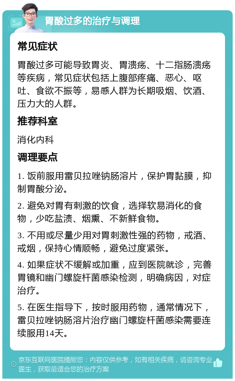 胃酸过多的治疗与调理 常见症状 胃酸过多可能导致胃炎、胃溃疡、十二指肠溃疡等疾病，常见症状包括上腹部疼痛、恶心、呕吐、食欲不振等，易感人群为长期吸烟、饮酒、压力大的人群。 推荐科室 消化内科 调理要点 1. 饭前服用雷贝拉唑钠肠溶片，保护胃黏膜，抑制胃酸分泌。 2. 避免对胃有刺激的饮食，选择软易消化的食物，少吃盐渍、烟熏、不新鲜食物。 3. 不用或尽量少用对胃刺激性强的药物，戒酒、戒烟，保持心情顺畅，避免过度紧张。 4. 如果症状不缓解或加重，应到医院就诊，完善胃镜和幽门螺旋杆菌感染检测，明确病因，对症治疗。 5. 在医生指导下，按时服用药物，通常情况下，雷贝拉唑钠肠溶片治疗幽门螺旋杆菌感染需要连续服用14天。