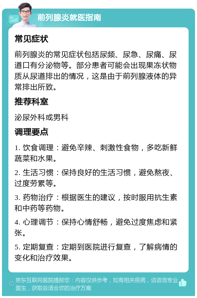 前列腺炎就医指南 常见症状 前列腺炎的常见症状包括尿频、尿急、尿痛、尿道口有分泌物等。部分患者可能会出现果冻状物质从尿道排出的情况，这是由于前列腺液体的异常排出所致。 推荐科室 泌尿外科或男科 调理要点 1. 饮食调理：避免辛辣、刺激性食物，多吃新鲜蔬菜和水果。 2. 生活习惯：保持良好的生活习惯，避免熬夜、过度劳累等。 3. 药物治疗：根据医生的建议，按时服用抗生素和中药等药物。 4. 心理调节：保持心情舒畅，避免过度焦虑和紧张。 5. 定期复查：定期到医院进行复查，了解病情的变化和治疗效果。