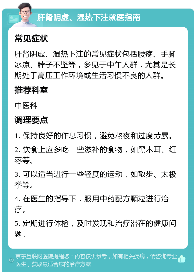 肝肾阴虚、湿热下注就医指南 常见症状 肝肾阴虚、湿热下注的常见症状包括腰疼、手脚冰凉、脖子不坚等，多见于中年人群，尤其是长期处于高压工作环境或生活习惯不良的人群。 推荐科室 中医科 调理要点 1. 保持良好的作息习惯，避免熬夜和过度劳累。 2. 饮食上应多吃一些滋补的食物，如黑木耳、红枣等。 3. 可以适当进行一些轻度的运动，如散步、太极拳等。 4. 在医生的指导下，服用中药配方颗粒进行治疗。 5. 定期进行体检，及时发现和治疗潜在的健康问题。