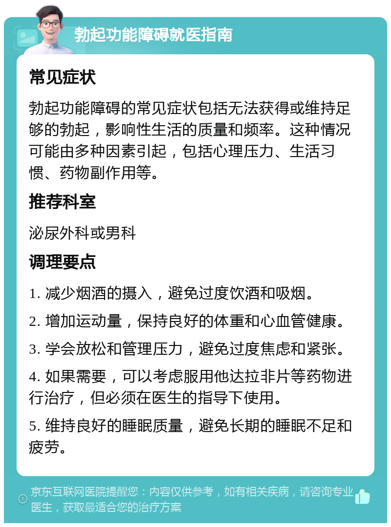 勃起功能障碍就医指南 常见症状 勃起功能障碍的常见症状包括无法获得或维持足够的勃起，影响性生活的质量和频率。这种情况可能由多种因素引起，包括心理压力、生活习惯、药物副作用等。 推荐科室 泌尿外科或男科 调理要点 1. 减少烟酒的摄入，避免过度饮酒和吸烟。 2. 增加运动量，保持良好的体重和心血管健康。 3. 学会放松和管理压力，避免过度焦虑和紧张。 4. 如果需要，可以考虑服用他达拉非片等药物进行治疗，但必须在医生的指导下使用。 5. 维持良好的睡眠质量，避免长期的睡眠不足和疲劳。