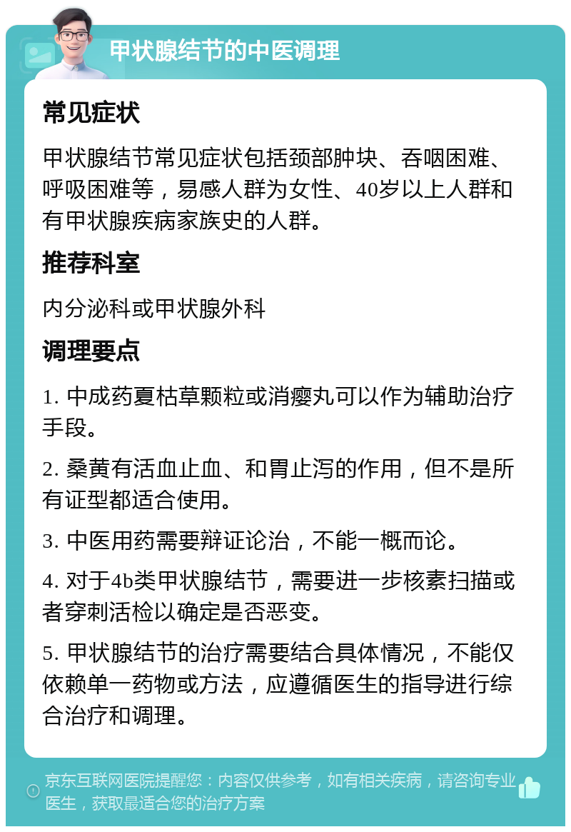 甲状腺结节的中医调理 常见症状 甲状腺结节常见症状包括颈部肿块、吞咽困难、呼吸困难等，易感人群为女性、40岁以上人群和有甲状腺疾病家族史的人群。 推荐科室 内分泌科或甲状腺外科 调理要点 1. 中成药夏枯草颗粒或消瘿丸可以作为辅助治疗手段。 2. 桑黄有活血止血、和胃止泻的作用，但不是所有证型都适合使用。 3. 中医用药需要辩证论治，不能一概而论。 4. 对于4b类甲状腺结节，需要进一步核素扫描或者穿刺活检以确定是否恶变。 5. 甲状腺结节的治疗需要结合具体情况，不能仅依赖单一药物或方法，应遵循医生的指导进行综合治疗和调理。