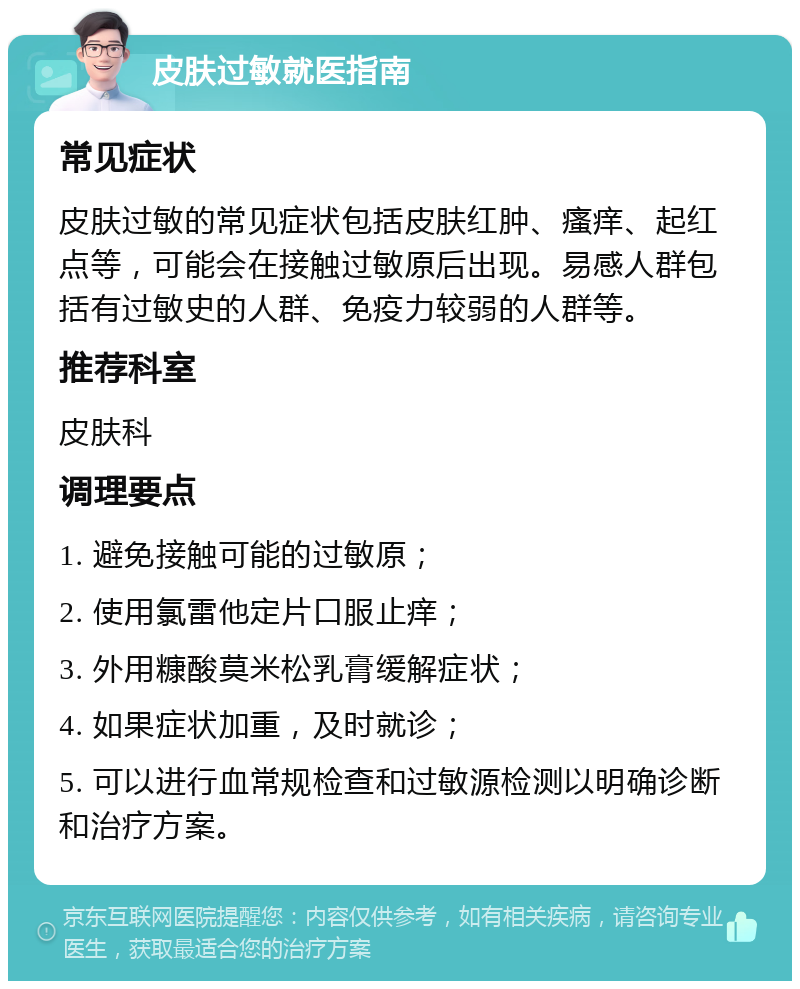 皮肤过敏就医指南 常见症状 皮肤过敏的常见症状包括皮肤红肿、瘙痒、起红点等，可能会在接触过敏原后出现。易感人群包括有过敏史的人群、免疫力较弱的人群等。 推荐科室 皮肤科 调理要点 1. 避免接触可能的过敏原； 2. 使用氯雷他定片口服止痒； 3. 外用糠酸莫米松乳膏缓解症状； 4. 如果症状加重，及时就诊； 5. 可以进行血常规检查和过敏源检测以明确诊断和治疗方案。