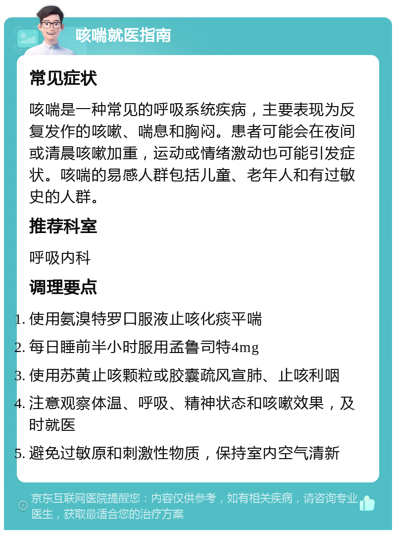 咳喘就医指南 常见症状 咳喘是一种常见的呼吸系统疾病，主要表现为反复发作的咳嗽、喘息和胸闷。患者可能会在夜间或清晨咳嗽加重，运动或情绪激动也可能引发症状。咳喘的易感人群包括儿童、老年人和有过敏史的人群。 推荐科室 呼吸内科 调理要点 使用氨溴特罗口服液止咳化痰平喘 每日睡前半小时服用孟鲁司特4mg 使用苏黄止咳颗粒或胶囊疏风宣肺、止咳利咽 注意观察体温、呼吸、精神状态和咳嗽效果，及时就医 避免过敏原和刺激性物质，保持室内空气清新