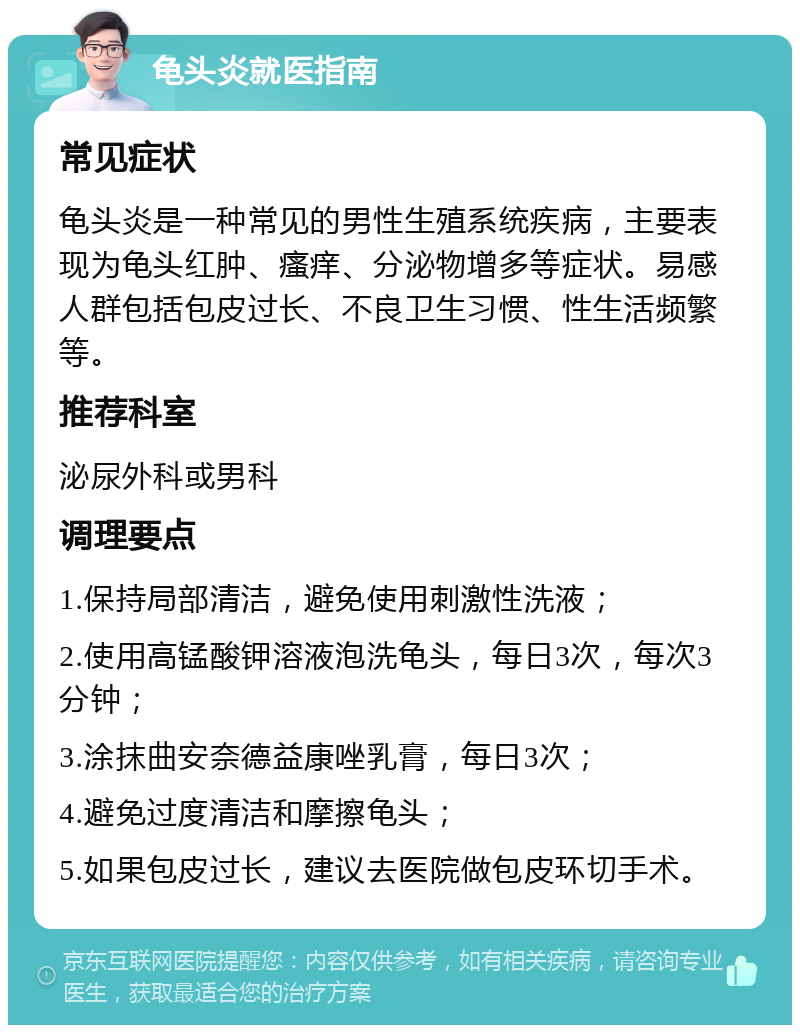 龟头炎就医指南 常见症状 龟头炎是一种常见的男性生殖系统疾病，主要表现为龟头红肿、瘙痒、分泌物增多等症状。易感人群包括包皮过长、不良卫生习惯、性生活频繁等。 推荐科室 泌尿外科或男科 调理要点 1.保持局部清洁，避免使用刺激性洗液； 2.使用高锰酸钾溶液泡洗龟头，每日3次，每次3分钟； 3.涂抹曲安奈德益康唑乳膏，每日3次； 4.避免过度清洁和摩擦龟头； 5.如果包皮过长，建议去医院做包皮环切手术。