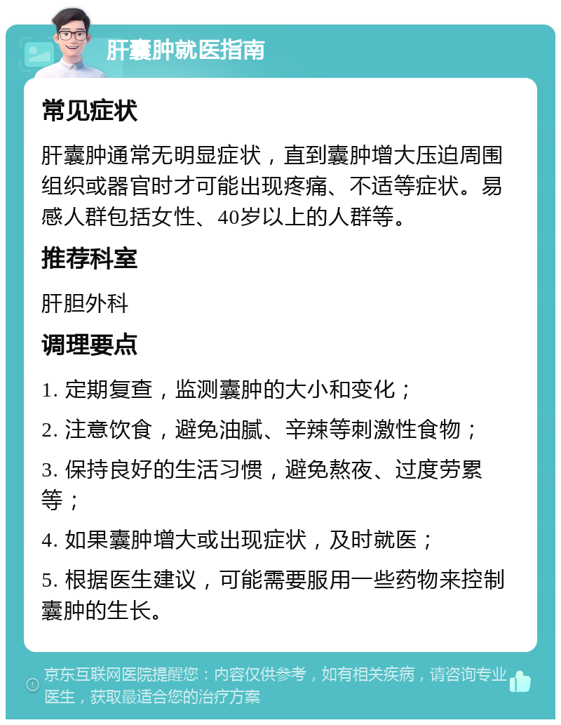 肝囊肿就医指南 常见症状 肝囊肿通常无明显症状，直到囊肿增大压迫周围组织或器官时才可能出现疼痛、不适等症状。易感人群包括女性、40岁以上的人群等。 推荐科室 肝胆外科 调理要点 1. 定期复查，监测囊肿的大小和变化； 2. 注意饮食，避免油腻、辛辣等刺激性食物； 3. 保持良好的生活习惯，避免熬夜、过度劳累等； 4. 如果囊肿增大或出现症状，及时就医； 5. 根据医生建议，可能需要服用一些药物来控制囊肿的生长。