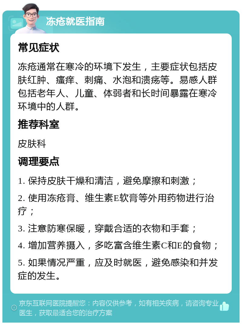 冻疮就医指南 常见症状 冻疮通常在寒冷的环境下发生，主要症状包括皮肤红肿、瘙痒、刺痛、水泡和溃疡等。易感人群包括老年人、儿童、体弱者和长时间暴露在寒冷环境中的人群。 推荐科室 皮肤科 调理要点 1. 保持皮肤干燥和清洁，避免摩擦和刺激； 2. 使用冻疮膏、维生素E软膏等外用药物进行治疗； 3. 注意防寒保暖，穿戴合适的衣物和手套； 4. 增加营养摄入，多吃富含维生素C和E的食物； 5. 如果情况严重，应及时就医，避免感染和并发症的发生。