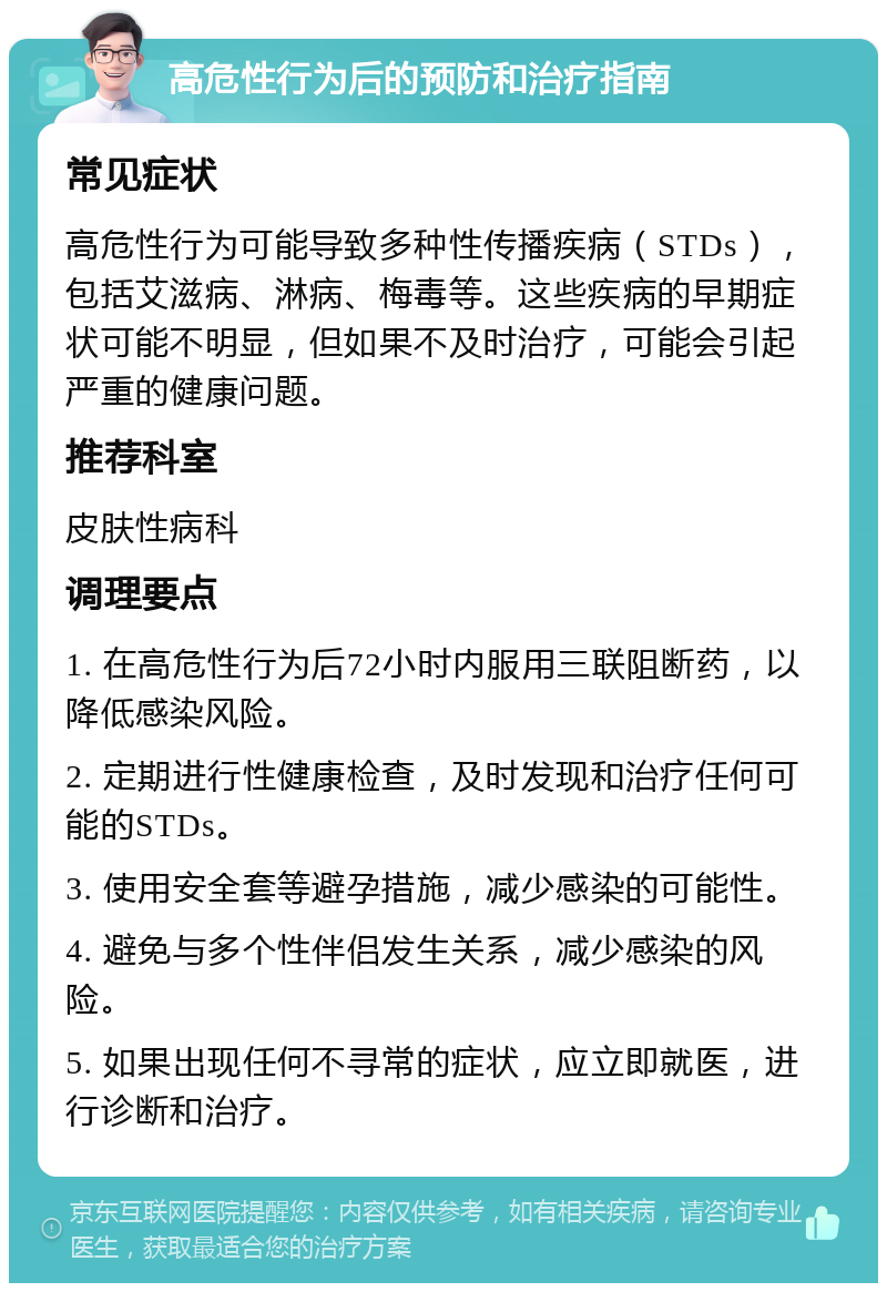 高危性行为后的预防和治疗指南 常见症状 高危性行为可能导致多种性传播疾病（STDs），包括艾滋病、淋病、梅毒等。这些疾病的早期症状可能不明显，但如果不及时治疗，可能会引起严重的健康问题。 推荐科室 皮肤性病科 调理要点 1. 在高危性行为后72小时内服用三联阻断药，以降低感染风险。 2. 定期进行性健康检查，及时发现和治疗任何可能的STDs。 3. 使用安全套等避孕措施，减少感染的可能性。 4. 避免与多个性伴侣发生关系，减少感染的风险。 5. 如果出现任何不寻常的症状，应立即就医，进行诊断和治疗。