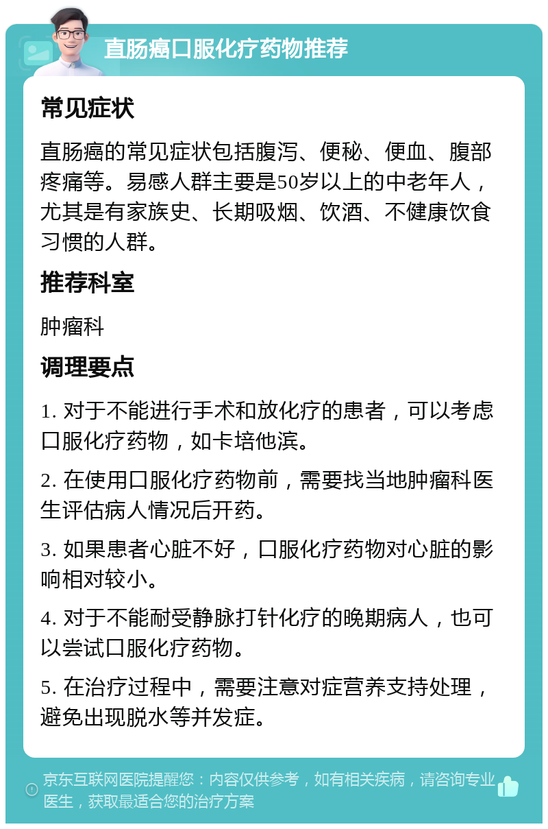 直肠癌口服化疗药物推荐 常见症状 直肠癌的常见症状包括腹泻、便秘、便血、腹部疼痛等。易感人群主要是50岁以上的中老年人，尤其是有家族史、长期吸烟、饮酒、不健康饮食习惯的人群。 推荐科室 肿瘤科 调理要点 1. 对于不能进行手术和放化疗的患者，可以考虑口服化疗药物，如卡培他滨。 2. 在使用口服化疗药物前，需要找当地肿瘤科医生评估病人情况后开药。 3. 如果患者心脏不好，口服化疗药物对心脏的影响相对较小。 4. 对于不能耐受静脉打针化疗的晚期病人，也可以尝试口服化疗药物。 5. 在治疗过程中，需要注意对症营养支持处理，避免出现脱水等并发症。