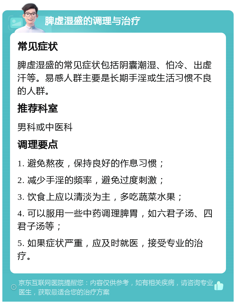 脾虚湿盛的调理与治疗 常见症状 脾虚湿盛的常见症状包括阴囊潮湿、怕冷、出虚汗等。易感人群主要是长期手淫或生活习惯不良的人群。 推荐科室 男科或中医科 调理要点 1. 避免熬夜，保持良好的作息习惯； 2. 减少手淫的频率，避免过度刺激； 3. 饮食上应以清淡为主，多吃蔬菜水果； 4. 可以服用一些中药调理脾胃，如六君子汤、四君子汤等； 5. 如果症状严重，应及时就医，接受专业的治疗。