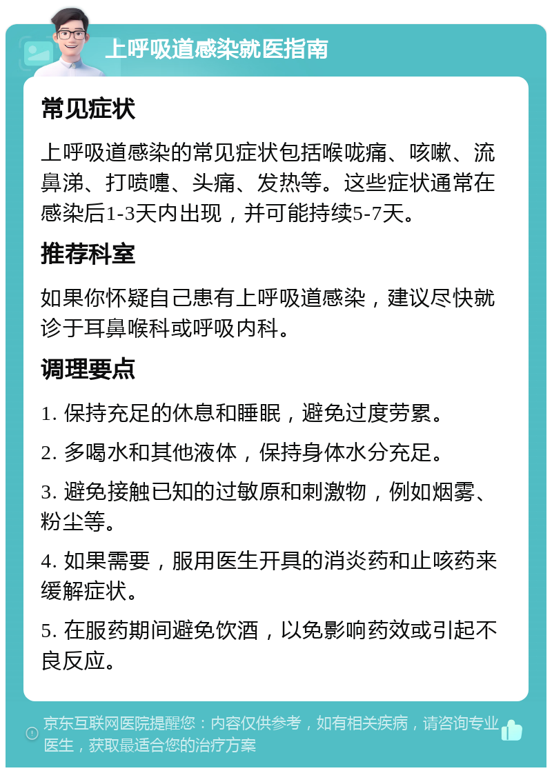 上呼吸道感染就医指南 常见症状 上呼吸道感染的常见症状包括喉咙痛、咳嗽、流鼻涕、打喷嚏、头痛、发热等。这些症状通常在感染后1-3天内出现，并可能持续5-7天。 推荐科室 如果你怀疑自己患有上呼吸道感染，建议尽快就诊于耳鼻喉科或呼吸内科。 调理要点 1. 保持充足的休息和睡眠，避免过度劳累。 2. 多喝水和其他液体，保持身体水分充足。 3. 避免接触已知的过敏原和刺激物，例如烟雾、粉尘等。 4. 如果需要，服用医生开具的消炎药和止咳药来缓解症状。 5. 在服药期间避免饮酒，以免影响药效或引起不良反应。