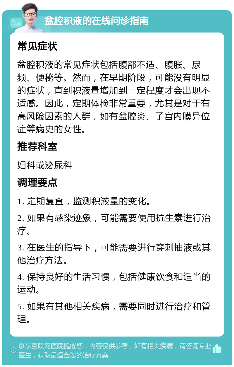 盆腔积液的在线问诊指南 常见症状 盆腔积液的常见症状包括腹部不适、腹胀、尿频、便秘等。然而，在早期阶段，可能没有明显的症状，直到积液量增加到一定程度才会出现不适感。因此，定期体检非常重要，尤其是对于有高风险因素的人群，如有盆腔炎、子宫内膜异位症等病史的女性。 推荐科室 妇科或泌尿科 调理要点 1. 定期复查，监测积液量的变化。 2. 如果有感染迹象，可能需要使用抗生素进行治疗。 3. 在医生的指导下，可能需要进行穿刺抽液或其他治疗方法。 4. 保持良好的生活习惯，包括健康饮食和适当的运动。 5. 如果有其他相关疾病，需要同时进行治疗和管理。