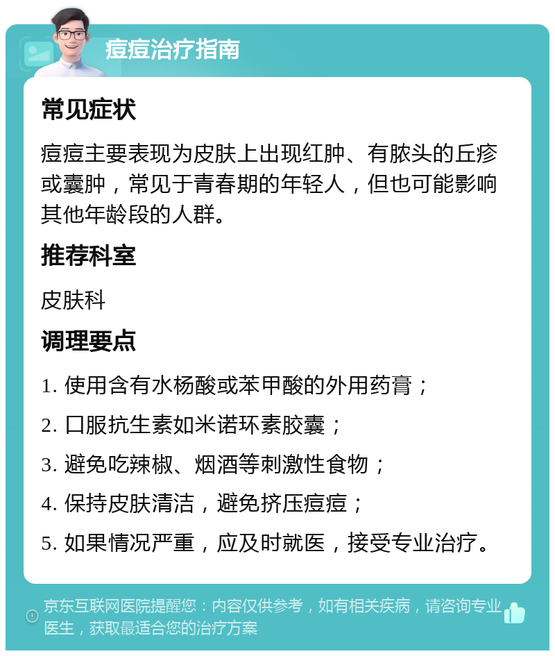 痘痘治疗指南 常见症状 痘痘主要表现为皮肤上出现红肿、有脓头的丘疹或囊肿，常见于青春期的年轻人，但也可能影响其他年龄段的人群。 推荐科室 皮肤科 调理要点 1. 使用含有水杨酸或苯甲酸的外用药膏； 2. 口服抗生素如米诺环素胶囊； 3. 避免吃辣椒、烟酒等刺激性食物； 4. 保持皮肤清洁，避免挤压痘痘； 5. 如果情况严重，应及时就医，接受专业治疗。