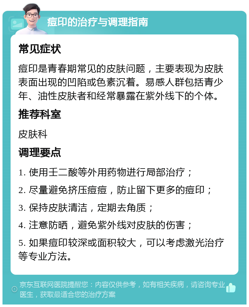 痘印的治疗与调理指南 常见症状 痘印是青春期常见的皮肤问题，主要表现为皮肤表面出现的凹陷或色素沉着。易感人群包括青少年、油性皮肤者和经常暴露在紫外线下的个体。 推荐科室 皮肤科 调理要点 1. 使用壬二酸等外用药物进行局部治疗； 2. 尽量避免挤压痘痘，防止留下更多的痘印； 3. 保持皮肤清洁，定期去角质； 4. 注意防晒，避免紫外线对皮肤的伤害； 5. 如果痘印较深或面积较大，可以考虑激光治疗等专业方法。