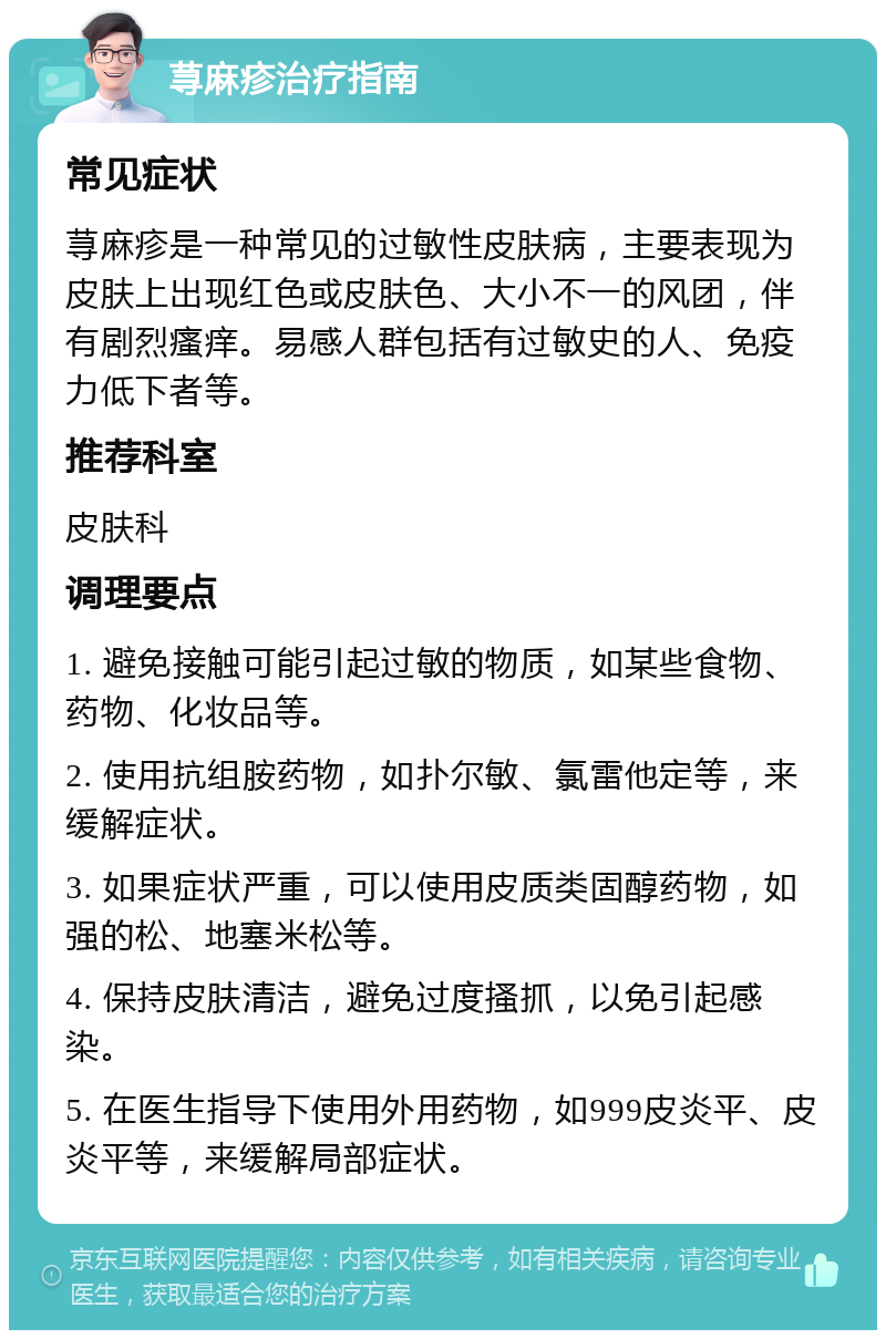 荨麻疹治疗指南 常见症状 荨麻疹是一种常见的过敏性皮肤病，主要表现为皮肤上出现红色或皮肤色、大小不一的风团，伴有剧烈瘙痒。易感人群包括有过敏史的人、免疫力低下者等。 推荐科室 皮肤科 调理要点 1. 避免接触可能引起过敏的物质，如某些食物、药物、化妆品等。 2. 使用抗组胺药物，如扑尔敏、氯雷他定等，来缓解症状。 3. 如果症状严重，可以使用皮质类固醇药物，如强的松、地塞米松等。 4. 保持皮肤清洁，避免过度搔抓，以免引起感染。 5. 在医生指导下使用外用药物，如999皮炎平、皮炎平等，来缓解局部症状。