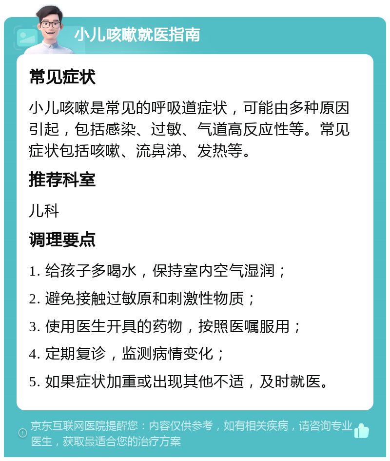 小儿咳嗽就医指南 常见症状 小儿咳嗽是常见的呼吸道症状，可能由多种原因引起，包括感染、过敏、气道高反应性等。常见症状包括咳嗽、流鼻涕、发热等。 推荐科室 儿科 调理要点 1. 给孩子多喝水，保持室内空气湿润； 2. 避免接触过敏原和刺激性物质； 3. 使用医生开具的药物，按照医嘱服用； 4. 定期复诊，监测病情变化； 5. 如果症状加重或出现其他不适，及时就医。