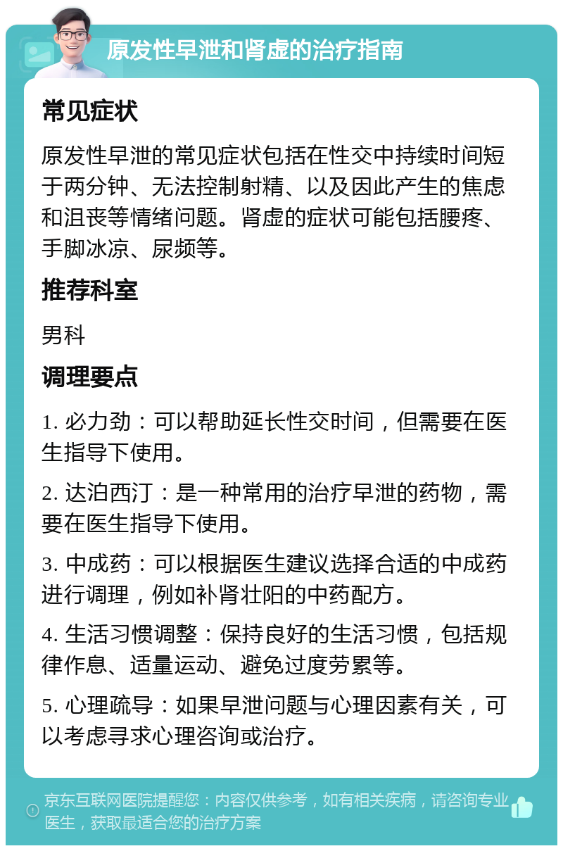 原发性早泄和肾虚的治疗指南 常见症状 原发性早泄的常见症状包括在性交中持续时间短于两分钟、无法控制射精、以及因此产生的焦虑和沮丧等情绪问题。肾虚的症状可能包括腰疼、手脚冰凉、尿频等。 推荐科室 男科 调理要点 1. 必力劲：可以帮助延长性交时间，但需要在医生指导下使用。 2. 达泊西汀：是一种常用的治疗早泄的药物，需要在医生指导下使用。 3. 中成药：可以根据医生建议选择合适的中成药进行调理，例如补肾壮阳的中药配方。 4. 生活习惯调整：保持良好的生活习惯，包括规律作息、适量运动、避免过度劳累等。 5. 心理疏导：如果早泄问题与心理因素有关，可以考虑寻求心理咨询或治疗。