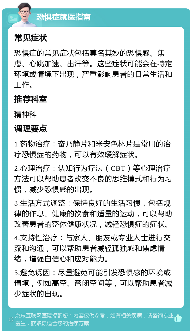 恐惧症就医指南 常见症状 恐惧症的常见症状包括莫名其妙的恐惧感、焦虑、心跳加速、出汗等。这些症状可能会在特定环境或情境下出现，严重影响患者的日常生活和工作。 推荐科室 精神科 调理要点 1.药物治疗：奋乃静片和米安色林片是常用的治疗恐惧症的药物，可以有效缓解症状。 2.心理治疗：认知行为疗法（CBT）等心理治疗方法可以帮助患者改变不良的思维模式和行为习惯，减少恐惧感的出现。 3.生活方式调整：保持良好的生活习惯，包括规律的作息、健康的饮食和适量的运动，可以帮助改善患者的整体健康状况，减轻恐惧症的症状。 4.支持性治疗：与家人、朋友或专业人士进行交流和沟通，可以帮助患者减轻孤独感和焦虑情绪，增强自信心和应对能力。 5.避免诱因：尽量避免可能引发恐惧感的环境或情境，例如高空、密闭空间等，可以帮助患者减少症状的出现。