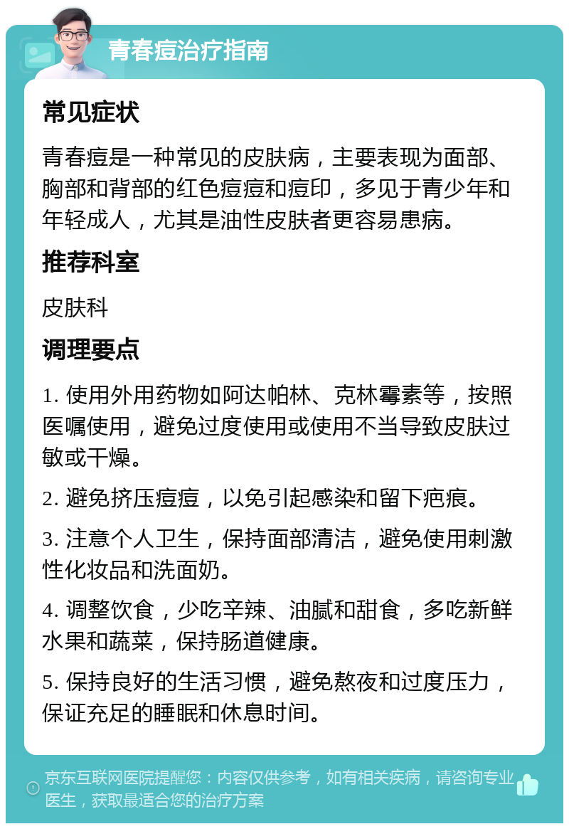 青春痘治疗指南 常见症状 青春痘是一种常见的皮肤病，主要表现为面部、胸部和背部的红色痘痘和痘印，多见于青少年和年轻成人，尤其是油性皮肤者更容易患病。 推荐科室 皮肤科 调理要点 1. 使用外用药物如阿达帕林、克林霉素等，按照医嘱使用，避免过度使用或使用不当导致皮肤过敏或干燥。 2. 避免挤压痘痘，以免引起感染和留下疤痕。 3. 注意个人卫生，保持面部清洁，避免使用刺激性化妆品和洗面奶。 4. 调整饮食，少吃辛辣、油腻和甜食，多吃新鲜水果和蔬菜，保持肠道健康。 5. 保持良好的生活习惯，避免熬夜和过度压力，保证充足的睡眠和休息时间。