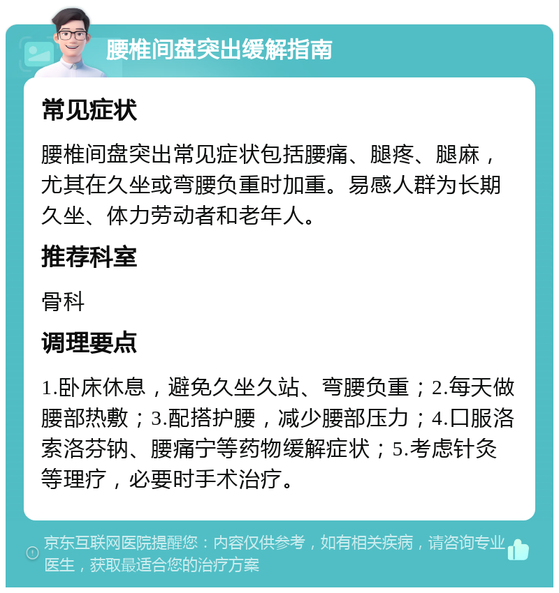 腰椎间盘突出缓解指南 常见症状 腰椎间盘突出常见症状包括腰痛、腿疼、腿麻，尤其在久坐或弯腰负重时加重。易感人群为长期久坐、体力劳动者和老年人。 推荐科室 骨科 调理要点 1.卧床休息，避免久坐久站、弯腰负重；2.每天做腰部热敷；3.配搭护腰，减少腰部压力；4.口服洛索洛芬钠、腰痛宁等药物缓解症状；5.考虑针灸等理疗，必要时手术治疗。