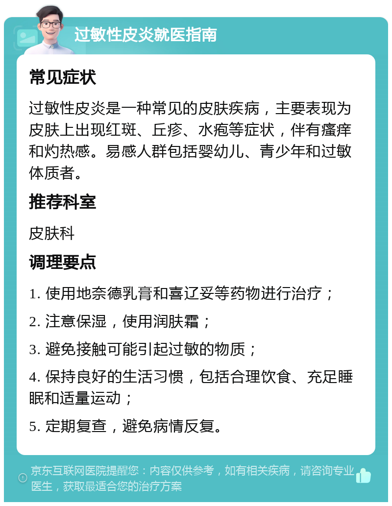 过敏性皮炎就医指南 常见症状 过敏性皮炎是一种常见的皮肤疾病，主要表现为皮肤上出现红斑、丘疹、水疱等症状，伴有瘙痒和灼热感。易感人群包括婴幼儿、青少年和过敏体质者。 推荐科室 皮肤科 调理要点 1. 使用地奈德乳膏和喜辽妥等药物进行治疗； 2. 注意保湿，使用润肤霜； 3. 避免接触可能引起过敏的物质； 4. 保持良好的生活习惯，包括合理饮食、充足睡眠和适量运动； 5. 定期复查，避免病情反复。