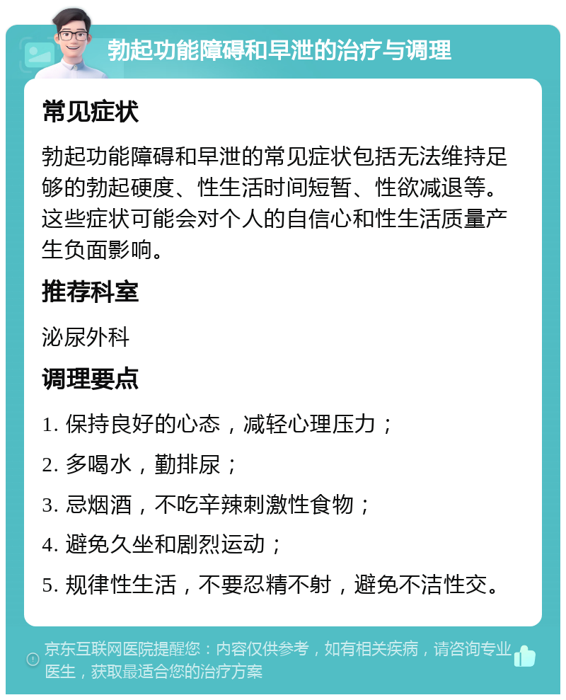 勃起功能障碍和早泄的治疗与调理 常见症状 勃起功能障碍和早泄的常见症状包括无法维持足够的勃起硬度、性生活时间短暂、性欲减退等。这些症状可能会对个人的自信心和性生活质量产生负面影响。 推荐科室 泌尿外科 调理要点 1. 保持良好的心态，减轻心理压力； 2. 多喝水，勤排尿； 3. 忌烟酒，不吃辛辣刺激性食物； 4. 避免久坐和剧烈运动； 5. 规律性生活，不要忍精不射，避免不洁性交。